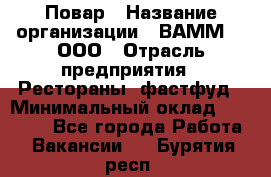 Повар › Название организации ­ ВАММ  , ООО › Отрасль предприятия ­ Рестораны, фастфуд › Минимальный оклад ­ 24 000 - Все города Работа » Вакансии   . Бурятия респ.